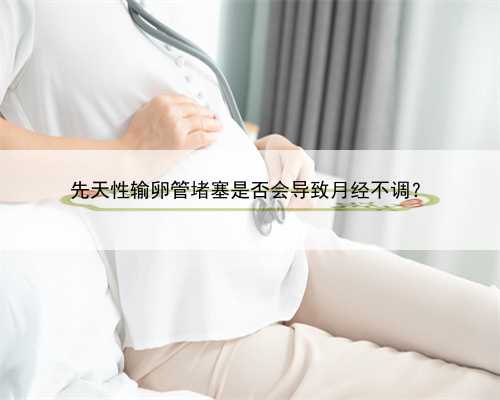 先天性输卵管堵塞是否会导致月经不调？